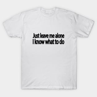 Just leave me alone I know what to do T-Shirt